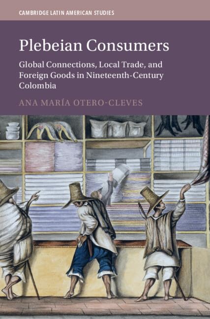 Plebeian Consumers: Global Connections, Local Trade, and Foreign Goods in Nineteenth-Century Colombia (Cambridge Latin American Studies)