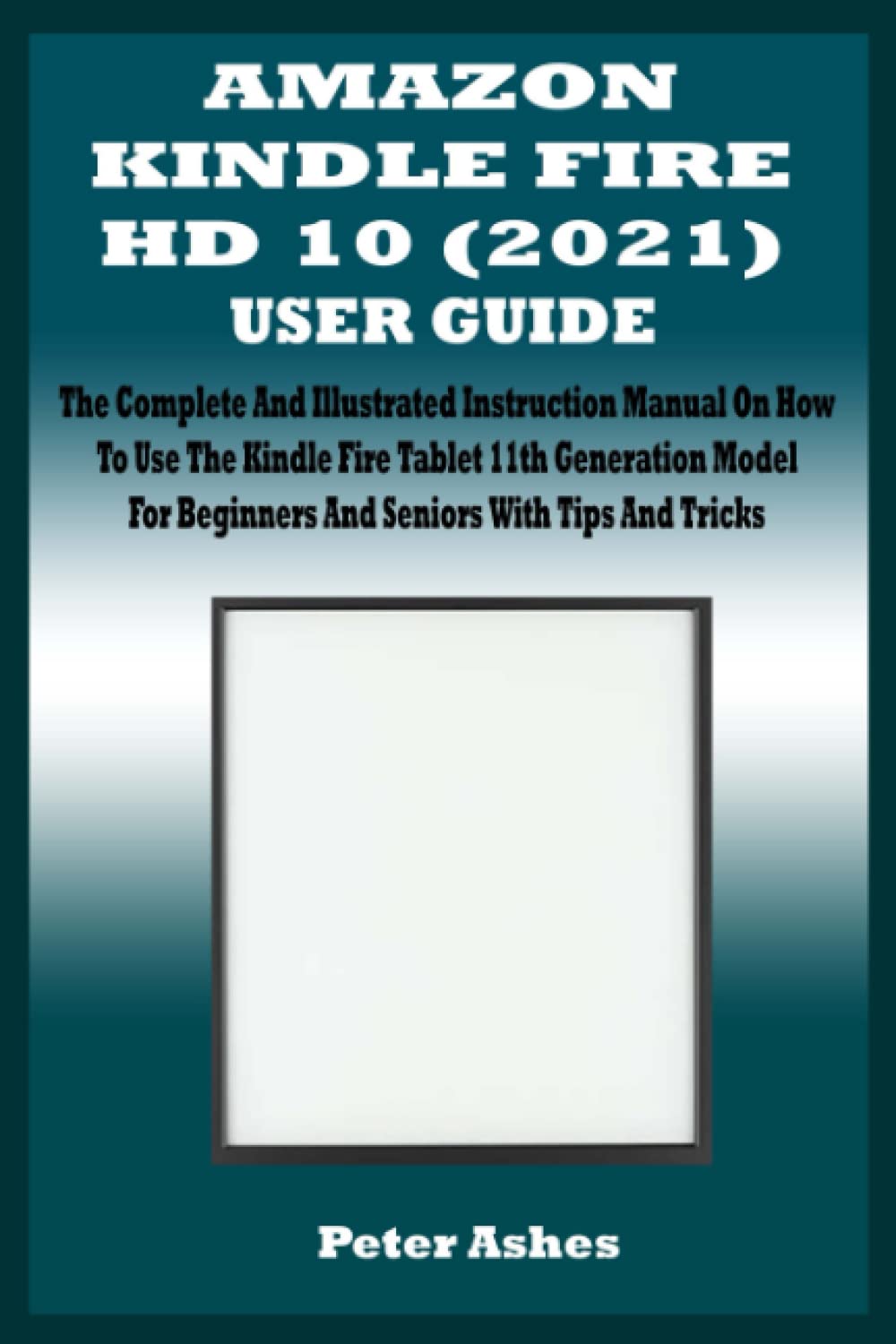AMAZON KINDLE FIRE HD 10 (2021) USER GUIDE: The Complete And Illustrated Instruction Manual On How To Use The Kindle Fire Tablet 11th Generation Model For Beginners And Seniors With Tips And Tricks