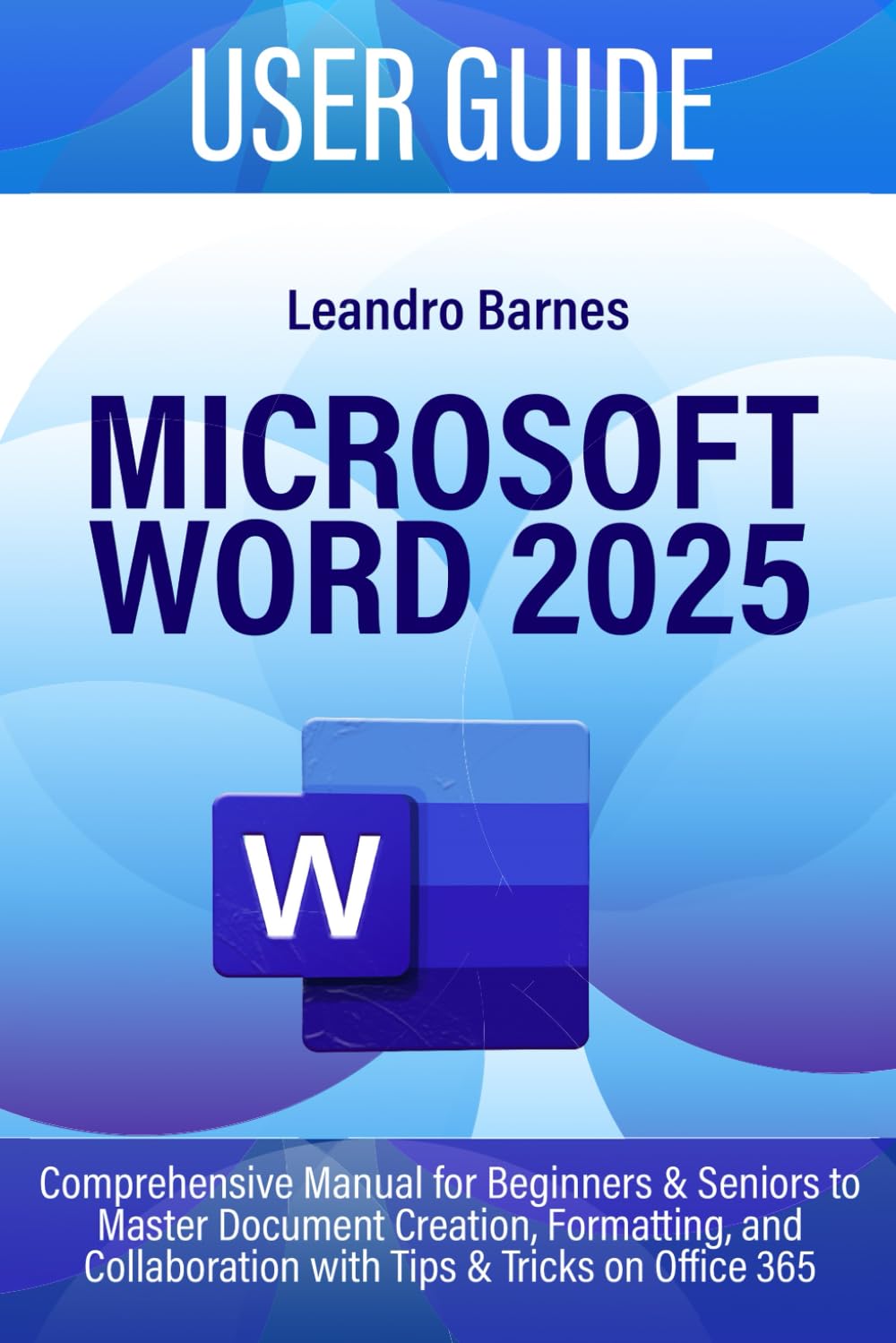 MICROSOFT WORD 2025 USER GUIDE: Comprehensive Manual for Beginners & Seniors to Master Document Creation, Formatting, and Collaboration with Tips & Tricks on Office 365