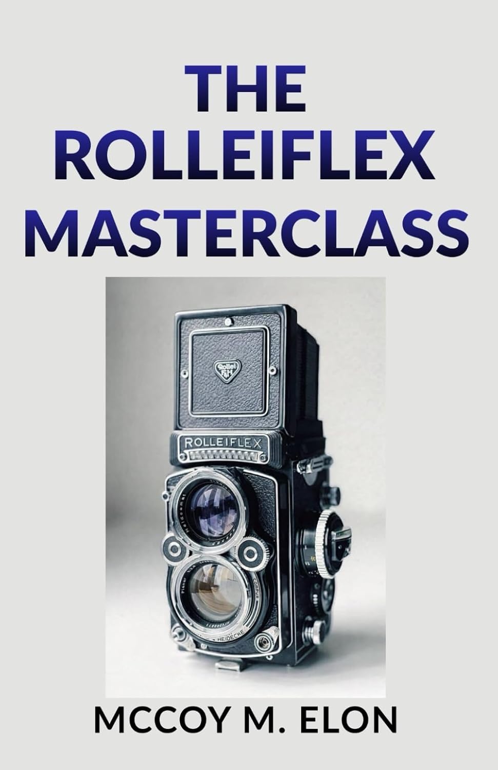 THE ROLLEIFLEX MASTERCLASS: A Complete User Guide to Twin-Lens Reflex Photography — Shooting, Developing & Printing Medium Format Film with the Rolleiflex 2.8F, 3.5F & Rolleicord
