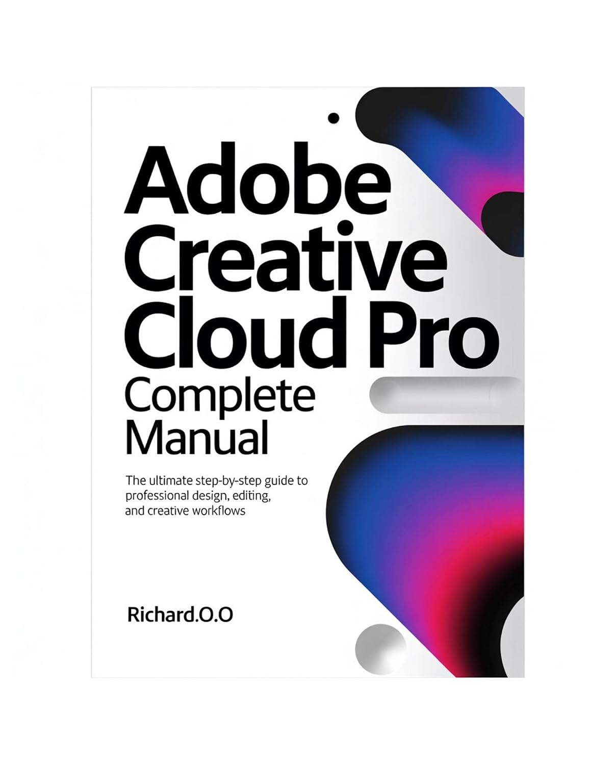 ADOBE CREATIVE CLOUD PRO Complete Manual: The Ultimate Step-by-Step Guide to Professional Design, Editing, and Creative Workflows