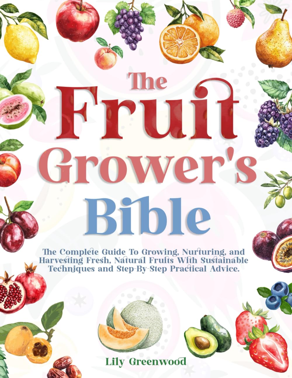THE FRUIT GROWER’S BIBLE: The Complete Guide To Growing, Nurturing, and Harvesting Fresh, Natural Fruits With Sustainable Techniques and Step-By-Step Practical Advice
