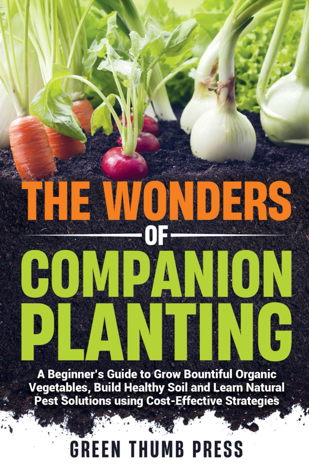 The Wonders of Companion Planting:: A Beginner's Guide to Grow Bountiful Organic Vegetables, Build Healthy Soil, and Learn Natural Pest Solutions Using Cost-Effective Strategies