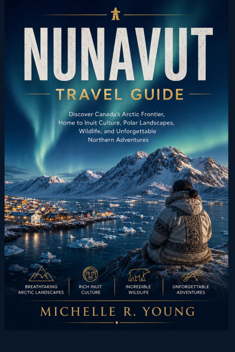 NUNAVUT TRAVEL GUIDE: Discover Canada’s Arctic Frontier, Home to Inuit Culture, Polar Landscapes, Wildlife, and Unforgettable Northern Adventures (The Canada Explorers' Travel Guides)