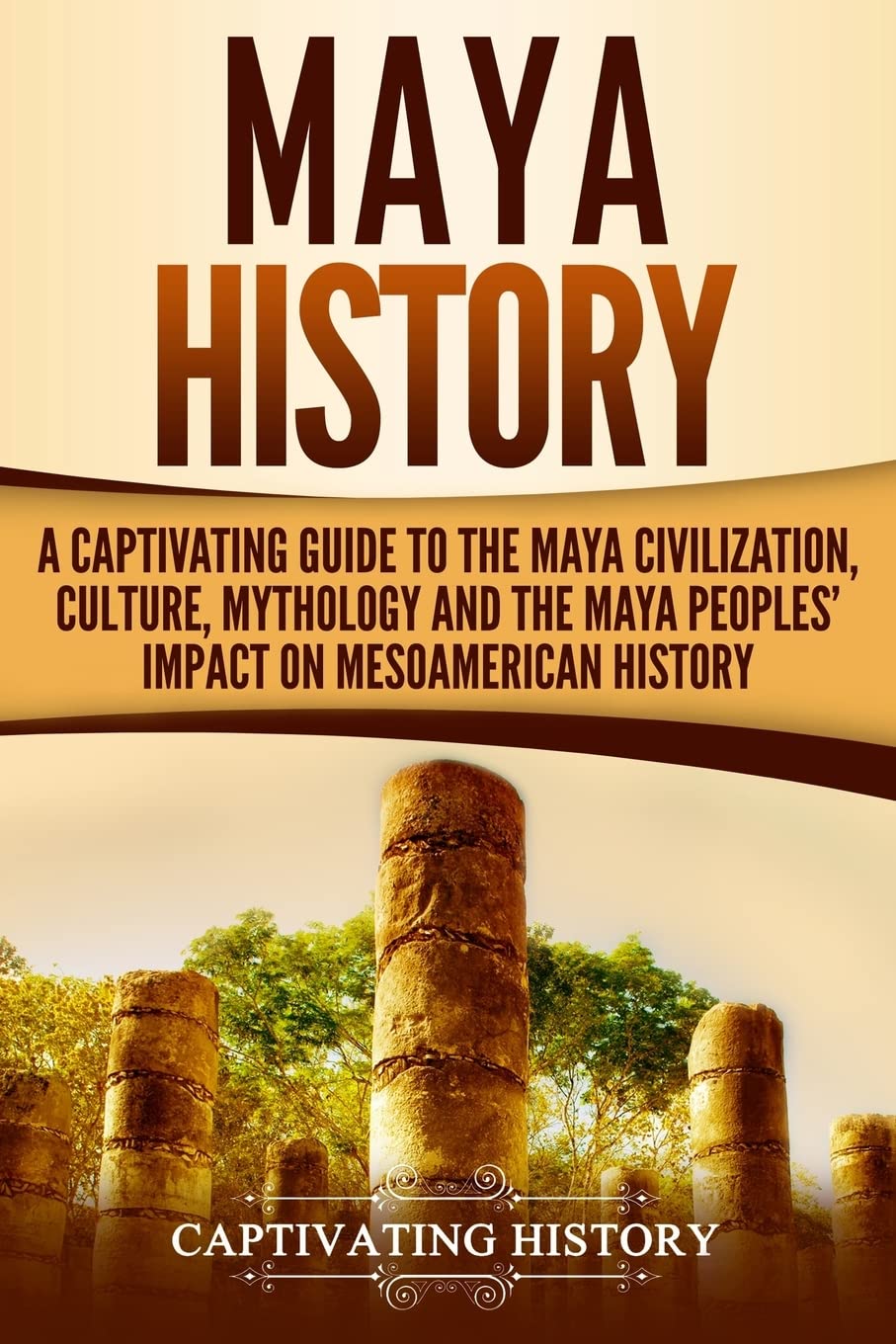 Maya History: A Captivating Guide to the Maya Civilization, Culture, Mythology, and the Maya Peoples’ Impact on Mesoamerican History (Mesoamerican Civilizations)