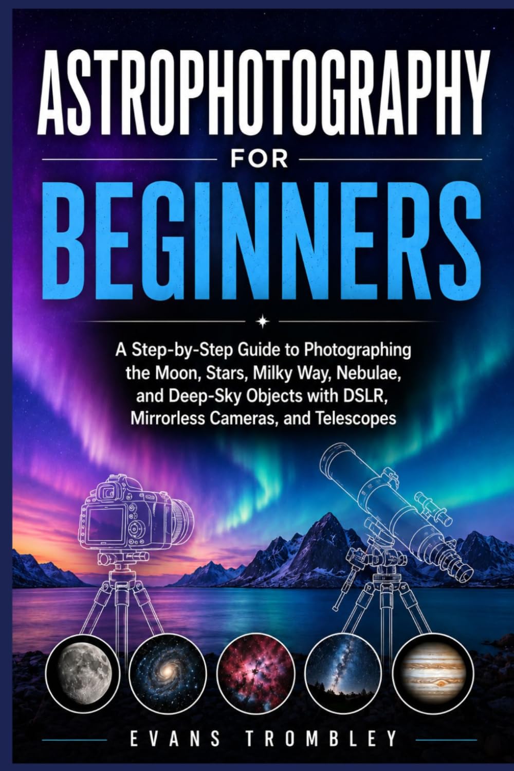 Astrophotography for Beginners: A Step-by-Step Guide to Photographing the Moon, Stars, Milky Way, Nebulae, and Deep-Sky Objects with DSLR, Mirrorless Cameras, and Telescopes