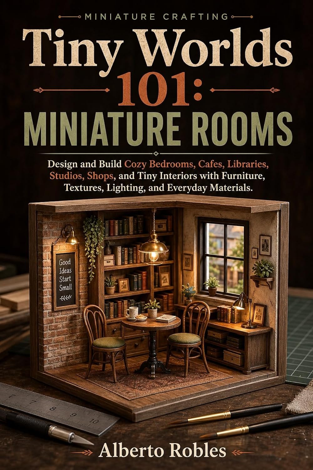 Tiny Worlds 101: Miniature Rooms: Design and Build Cozy Bedrooms, Cafes, Libraries, Studios, Shops, and Tiny Interiors with Furniture, Textures, Lighting, and Everyday Materials