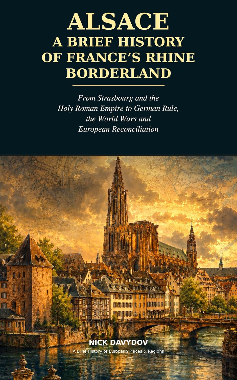 Alsace: A Brief History of France’s Rhine Borderland: From Strasbourg and the Holy Roman Empire to German Rule, the World Wars and European Reconciliation ... History of European Places and Regions)