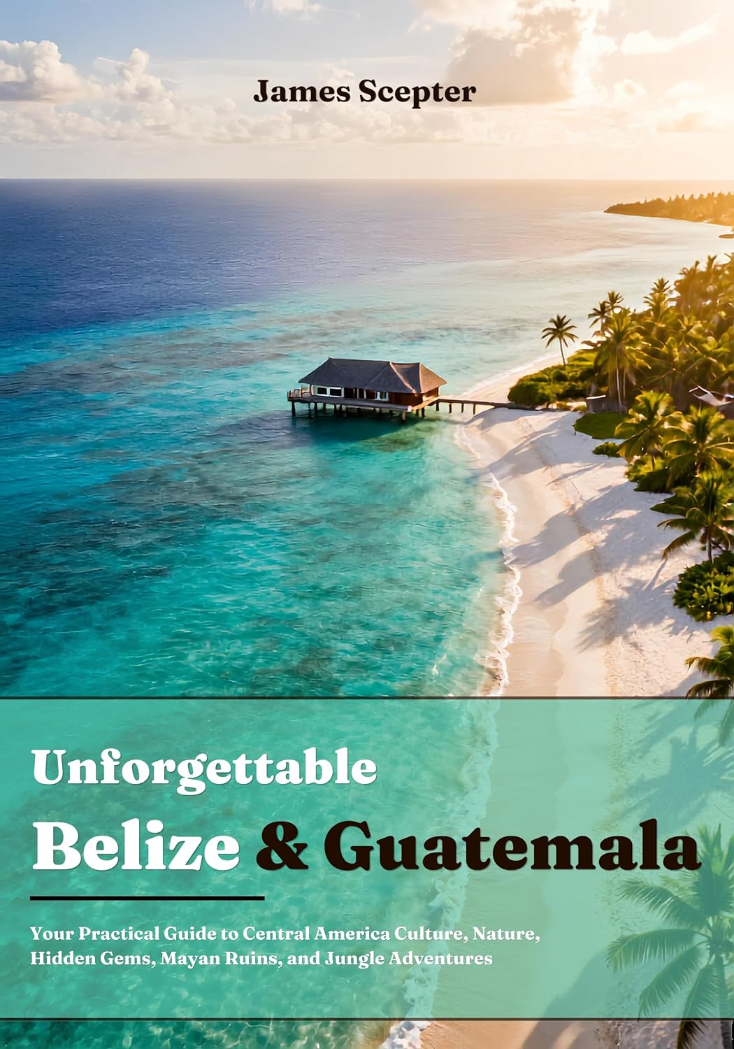 Unforgettable Belize and Guatemala: Your Practical Guide to Central America Culture, Nature, Hidden Gems, Mayan Ruins, and Jungle Adventures