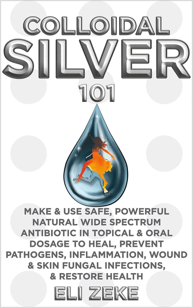 Colloidal Silver 101: Make & Use Safe, Powerful Natural Wide Spectrum Antibiotic in Topical & Oral Dosage to Heal, Prevent Pathogens, Inflammation, Wound & Skin Fungal Infections, & Restore Health