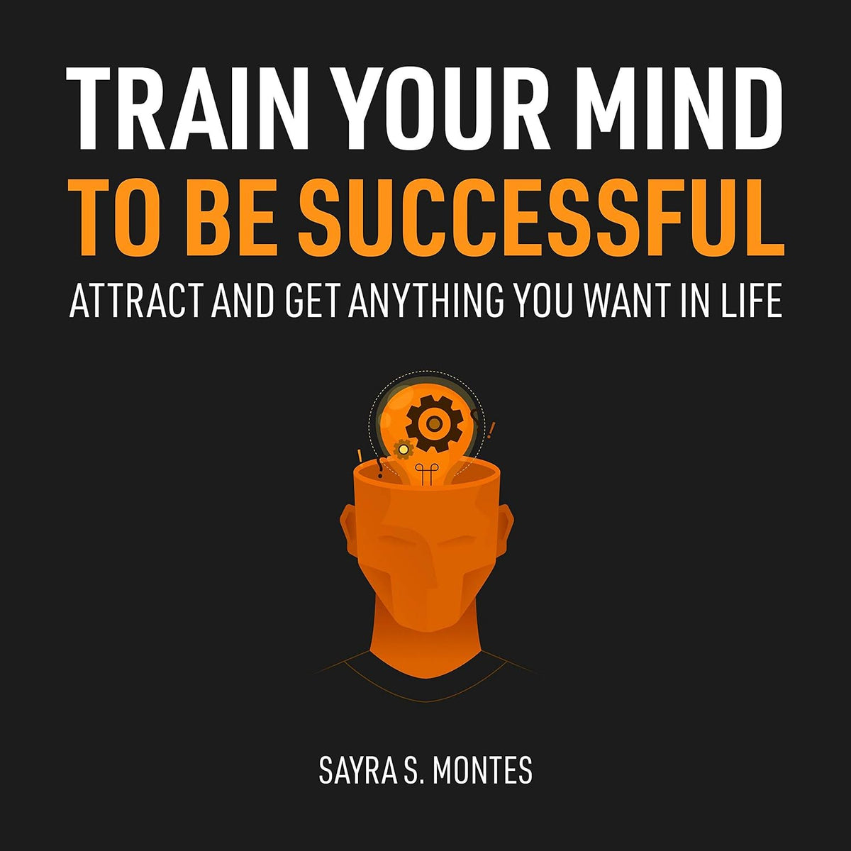 Train Your Mind to Be Successful: Attract and Get Anything You Want in Life