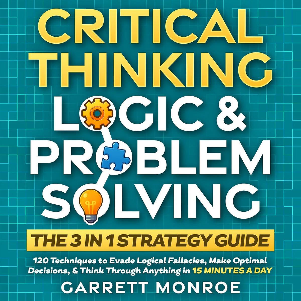 Critical Thinking, Logic & Problem Solving: The 3 in 1 Guide: 120 Techniques to Evade Logical Fallacies, Make Optimal Decisions & Think Through Anything in 15 Minutes a Day