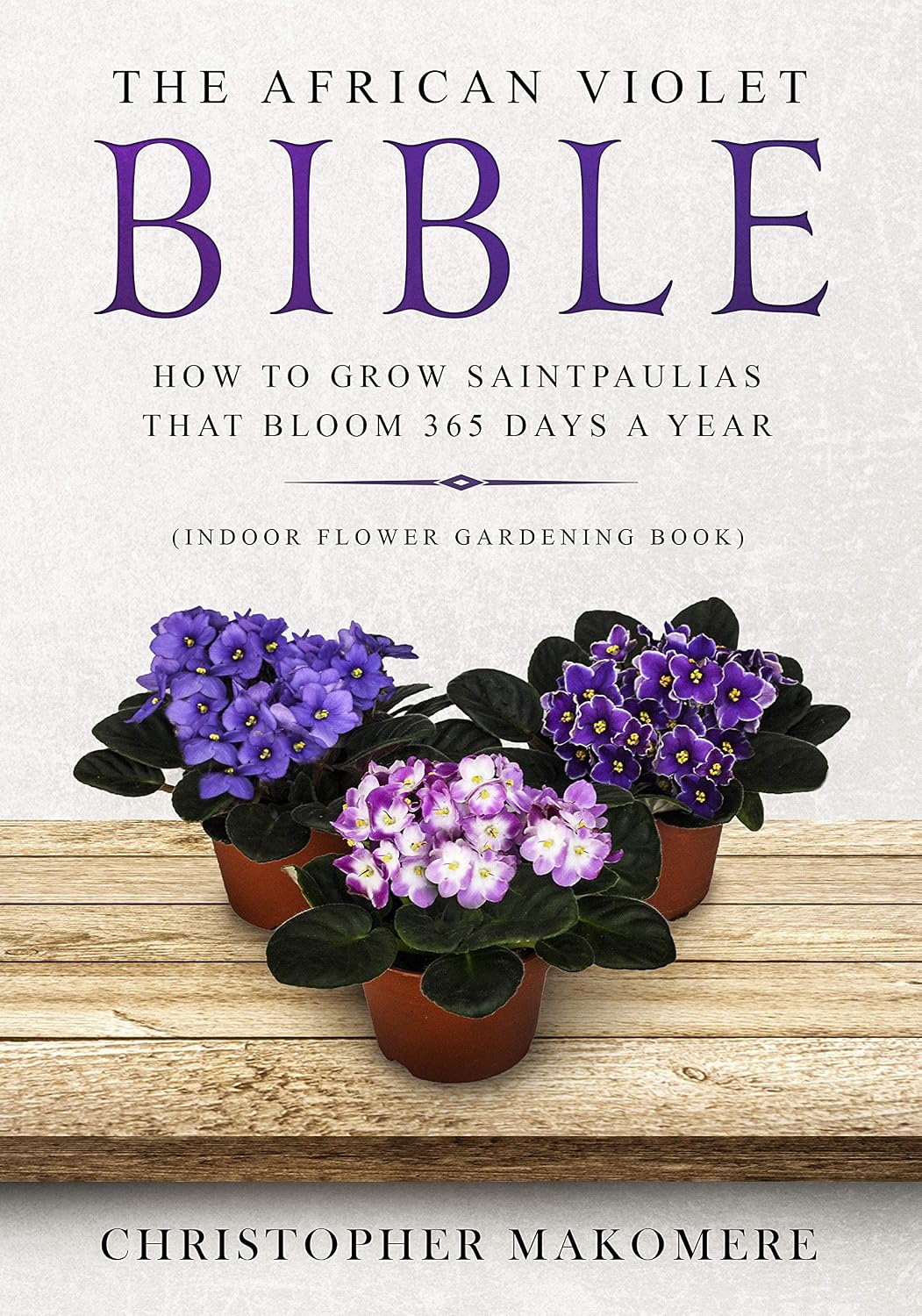 The African violet Bible: How to Grow Saintpaulias that Bloom 365 Days a Year (Indoor Flower Gardening Book)